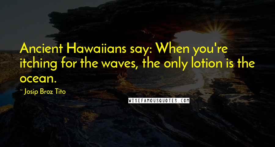 Josip Broz Tito Quotes: Ancient Hawaiians say: When you're itching for the waves, the only lotion is the ocean.