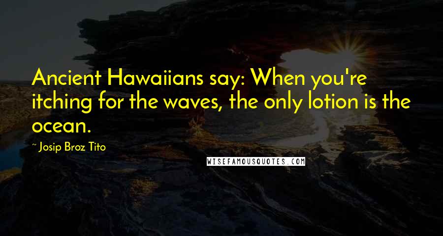 Josip Broz Tito Quotes: Ancient Hawaiians say: When you're itching for the waves, the only lotion is the ocean.