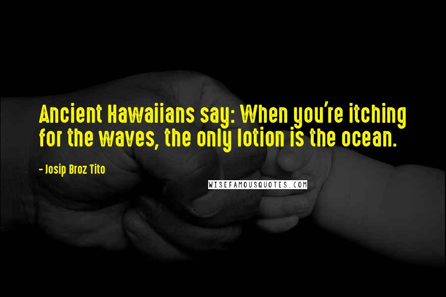 Josip Broz Tito Quotes: Ancient Hawaiians say: When you're itching for the waves, the only lotion is the ocean.