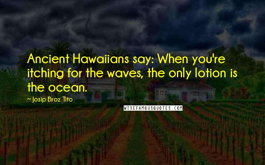 Josip Broz Tito Quotes: Ancient Hawaiians say: When you're itching for the waves, the only lotion is the ocean.