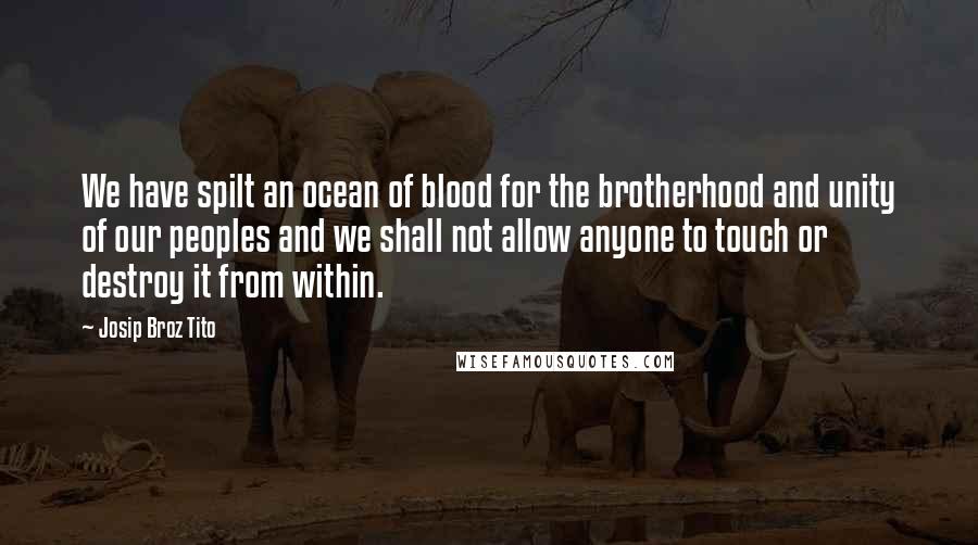 Josip Broz Tito Quotes: We have spilt an ocean of blood for the brotherhood and unity of our peoples and we shall not allow anyone to touch or destroy it from within.
