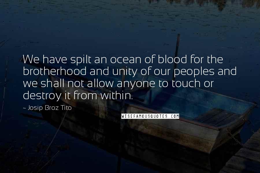 Josip Broz Tito Quotes: We have spilt an ocean of blood for the brotherhood and unity of our peoples and we shall not allow anyone to touch or destroy it from within.