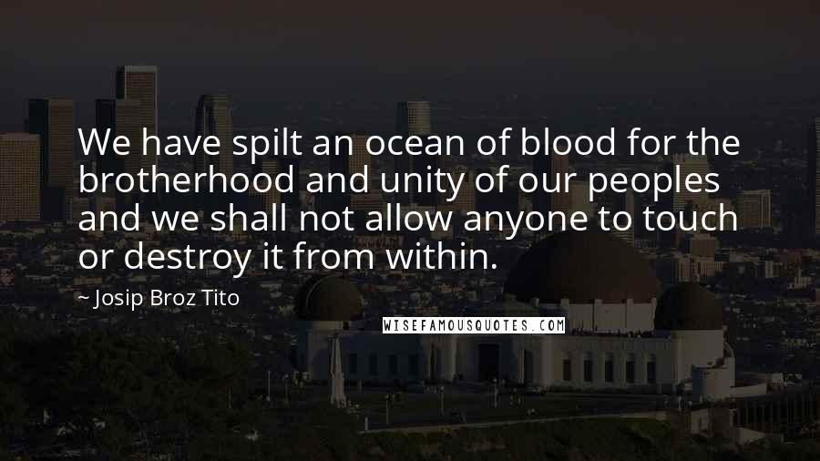 Josip Broz Tito Quotes: We have spilt an ocean of blood for the brotherhood and unity of our peoples and we shall not allow anyone to touch or destroy it from within.