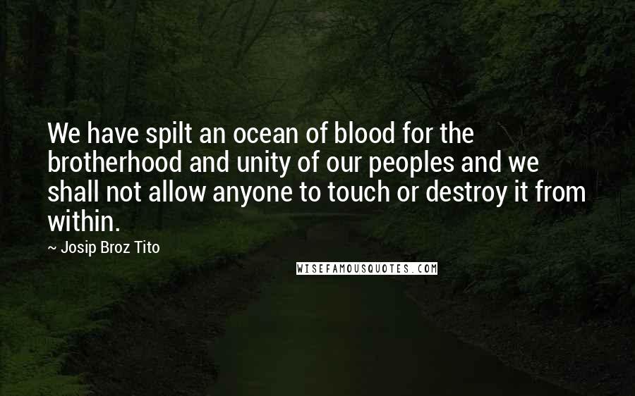 Josip Broz Tito Quotes: We have spilt an ocean of blood for the brotherhood and unity of our peoples and we shall not allow anyone to touch or destroy it from within.