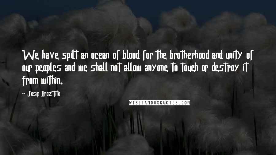 Josip Broz Tito Quotes: We have spilt an ocean of blood for the brotherhood and unity of our peoples and we shall not allow anyone to touch or destroy it from within.