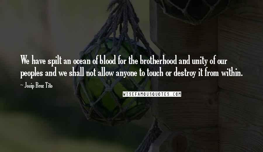 Josip Broz Tito Quotes: We have spilt an ocean of blood for the brotherhood and unity of our peoples and we shall not allow anyone to touch or destroy it from within.