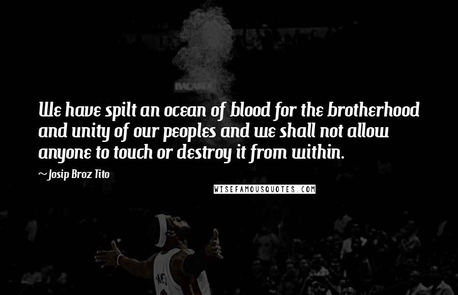 Josip Broz Tito Quotes: We have spilt an ocean of blood for the brotherhood and unity of our peoples and we shall not allow anyone to touch or destroy it from within.