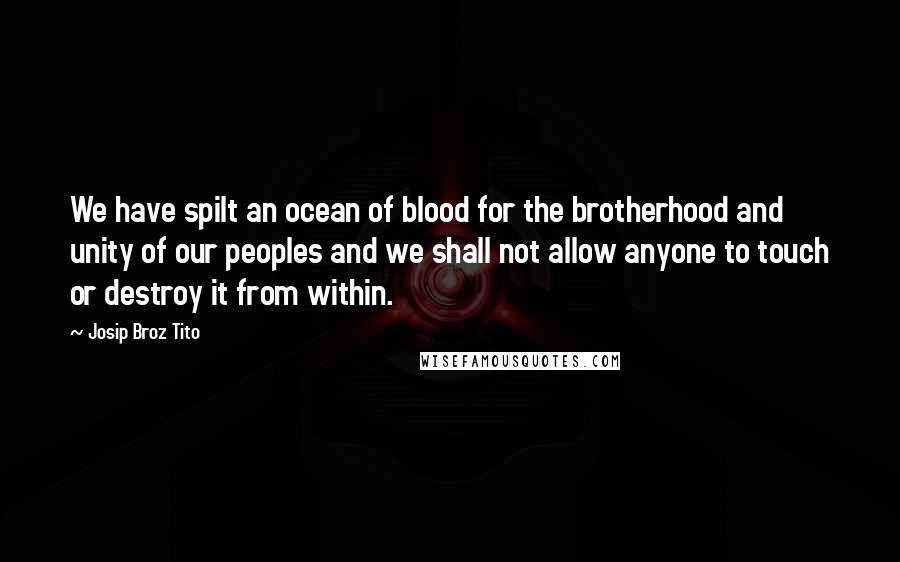 Josip Broz Tito Quotes: We have spilt an ocean of blood for the brotherhood and unity of our peoples and we shall not allow anyone to touch or destroy it from within.