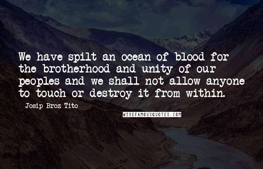Josip Broz Tito Quotes: We have spilt an ocean of blood for the brotherhood and unity of our peoples and we shall not allow anyone to touch or destroy it from within.