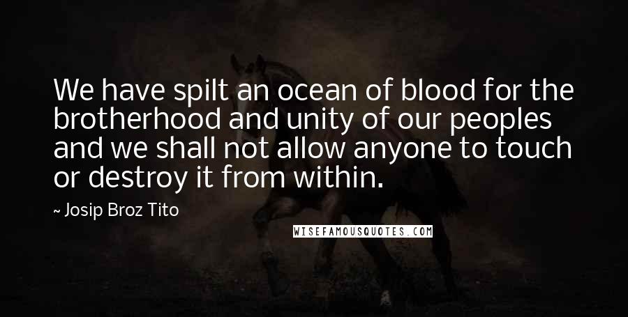 Josip Broz Tito Quotes: We have spilt an ocean of blood for the brotherhood and unity of our peoples and we shall not allow anyone to touch or destroy it from within.
