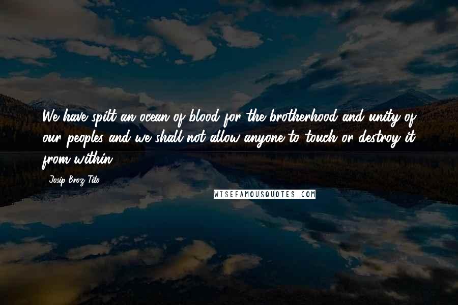 Josip Broz Tito Quotes: We have spilt an ocean of blood for the brotherhood and unity of our peoples and we shall not allow anyone to touch or destroy it from within.