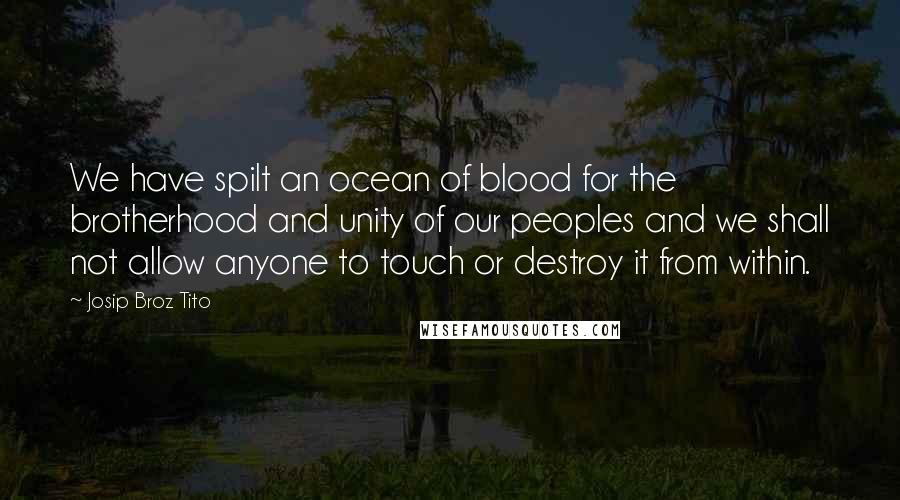 Josip Broz Tito Quotes: We have spilt an ocean of blood for the brotherhood and unity of our peoples and we shall not allow anyone to touch or destroy it from within.