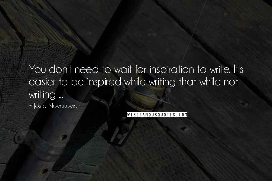 Josip Novakovich Quotes: You don't need to wait for inspiration to write. It's easier to be inspired while writing that while not writing ...