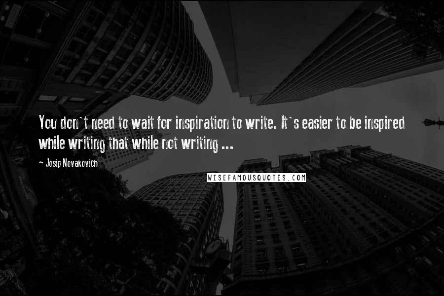 Josip Novakovich Quotes: You don't need to wait for inspiration to write. It's easier to be inspired while writing that while not writing ...