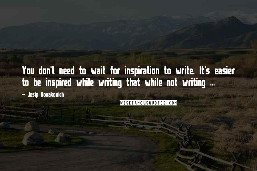 Josip Novakovich Quotes: You don't need to wait for inspiration to write. It's easier to be inspired while writing that while not writing ...