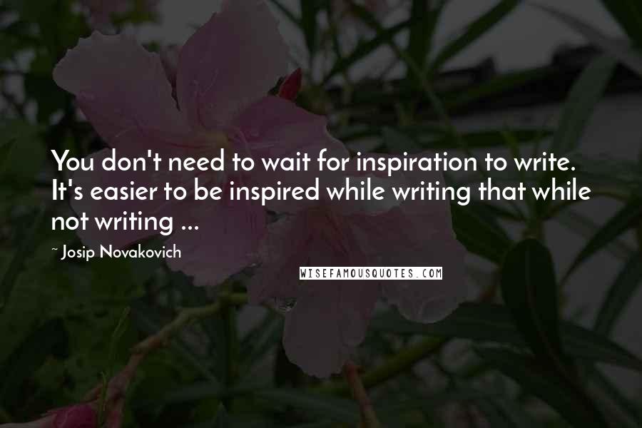 Josip Novakovich Quotes: You don't need to wait for inspiration to write. It's easier to be inspired while writing that while not writing ...