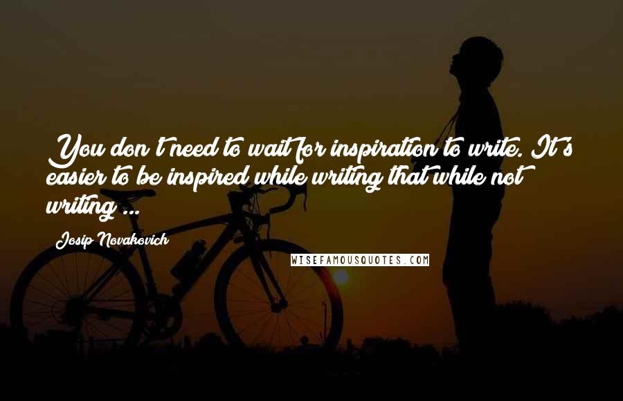 Josip Novakovich Quotes: You don't need to wait for inspiration to write. It's easier to be inspired while writing that while not writing ...