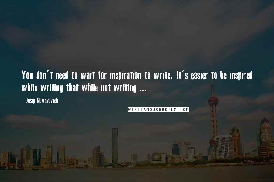 Josip Novakovich Quotes: You don't need to wait for inspiration to write. It's easier to be inspired while writing that while not writing ...