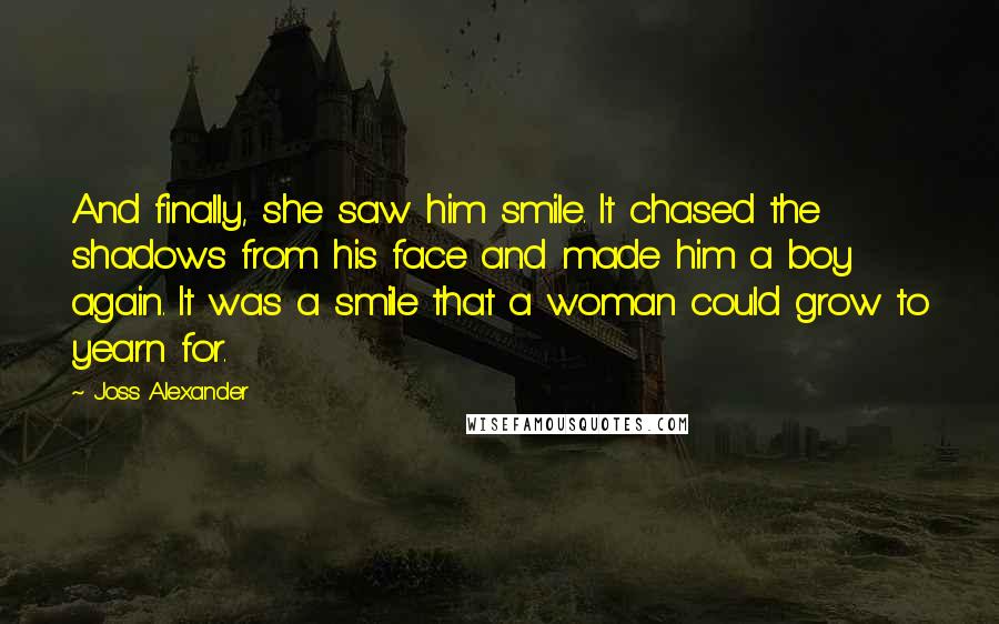 Joss Alexander Quotes: And finally, she saw him smile. It chased the shadows from his face and made him a boy again. It was a smile that a woman could grow to yearn for.