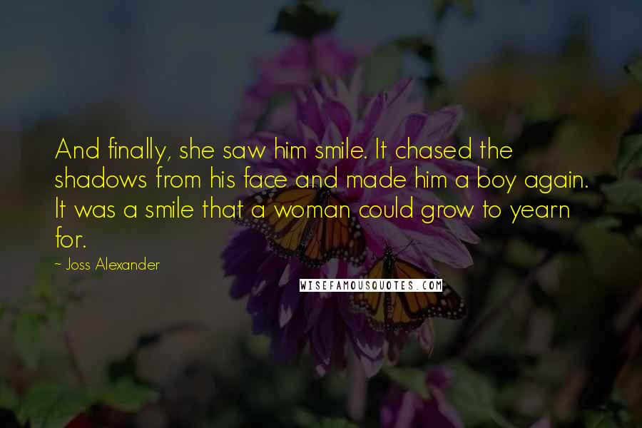 Joss Alexander Quotes: And finally, she saw him smile. It chased the shadows from his face and made him a boy again. It was a smile that a woman could grow to yearn for.