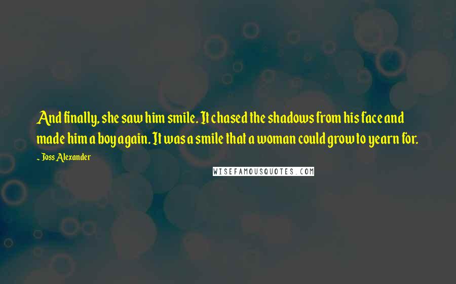 Joss Alexander Quotes: And finally, she saw him smile. It chased the shadows from his face and made him a boy again. It was a smile that a woman could grow to yearn for.
