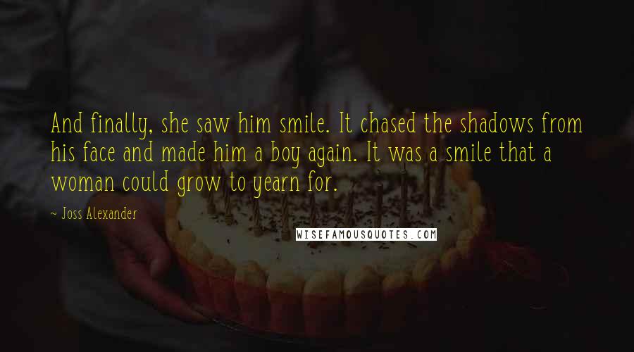 Joss Alexander Quotes: And finally, she saw him smile. It chased the shadows from his face and made him a boy again. It was a smile that a woman could grow to yearn for.