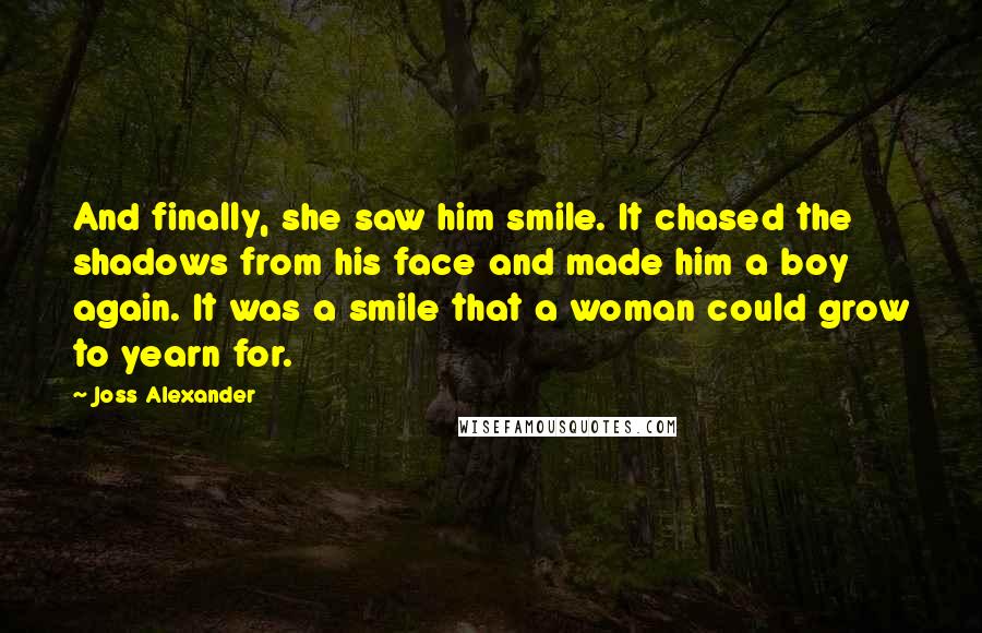 Joss Alexander Quotes: And finally, she saw him smile. It chased the shadows from his face and made him a boy again. It was a smile that a woman could grow to yearn for.