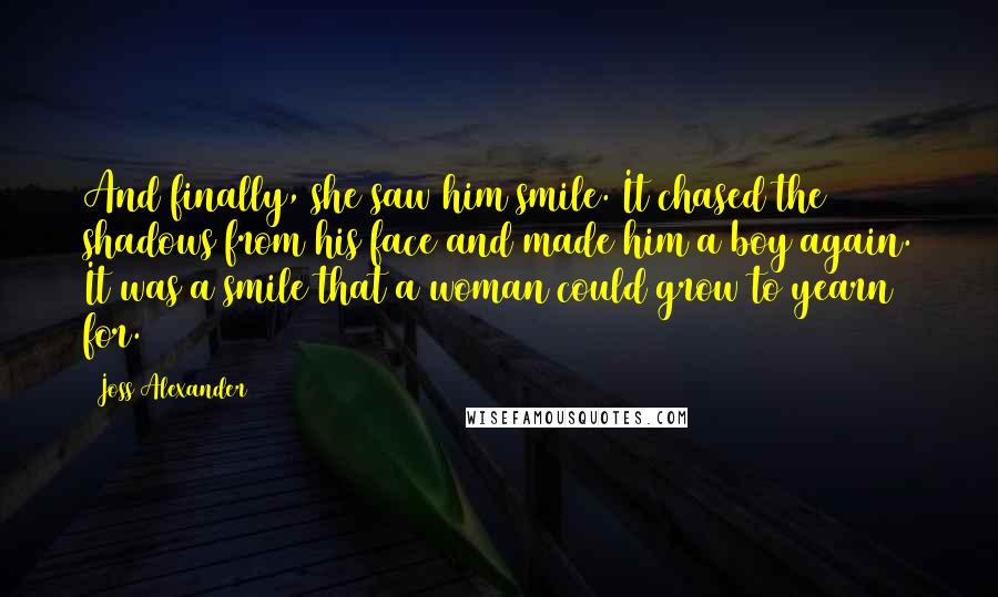 Joss Alexander Quotes: And finally, she saw him smile. It chased the shadows from his face and made him a boy again. It was a smile that a woman could grow to yearn for.