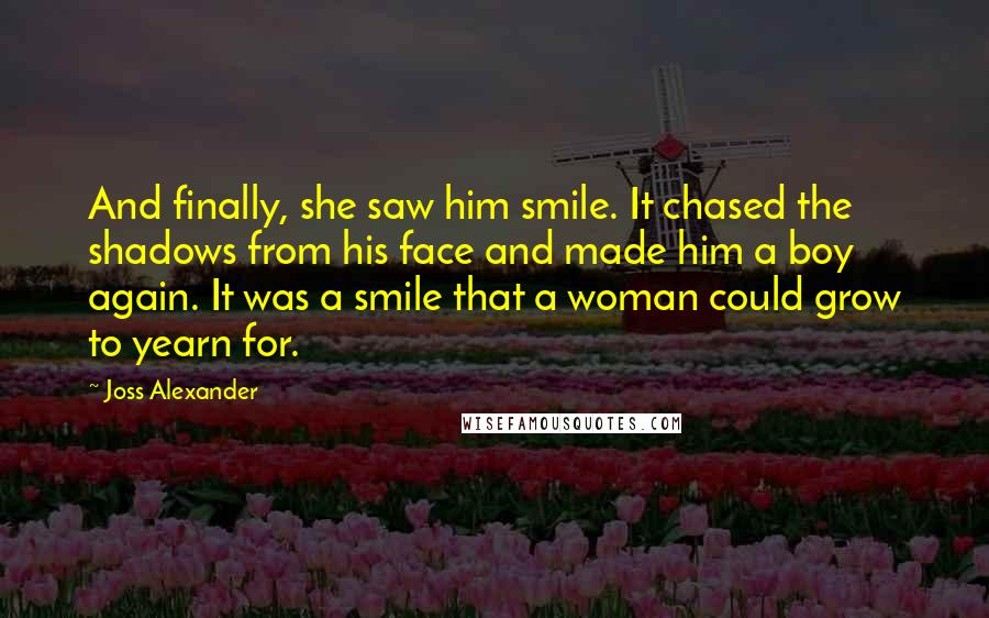 Joss Alexander Quotes: And finally, she saw him smile. It chased the shadows from his face and made him a boy again. It was a smile that a woman could grow to yearn for.