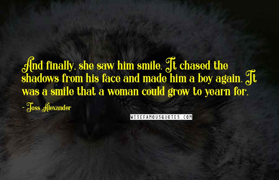 Joss Alexander Quotes: And finally, she saw him smile. It chased the shadows from his face and made him a boy again. It was a smile that a woman could grow to yearn for.
