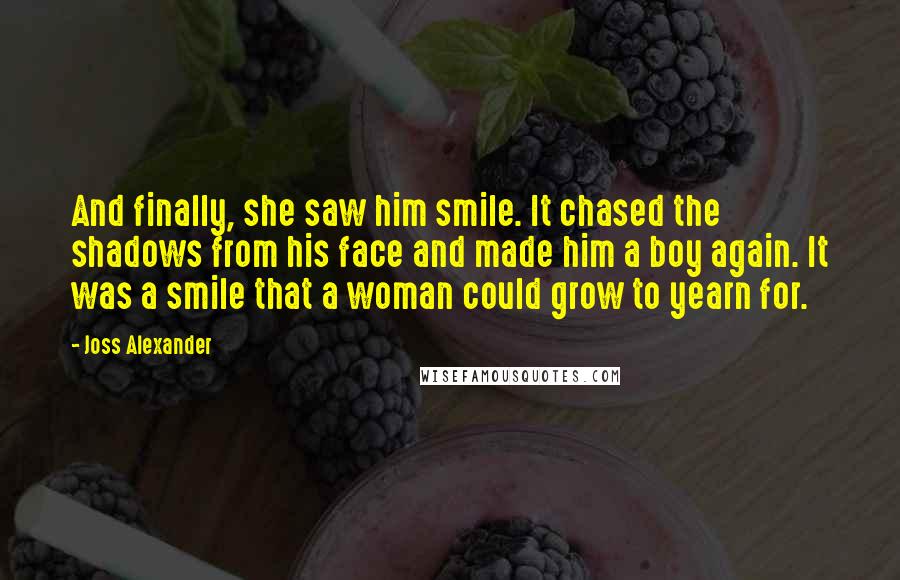 Joss Alexander Quotes: And finally, she saw him smile. It chased the shadows from his face and made him a boy again. It was a smile that a woman could grow to yearn for.
