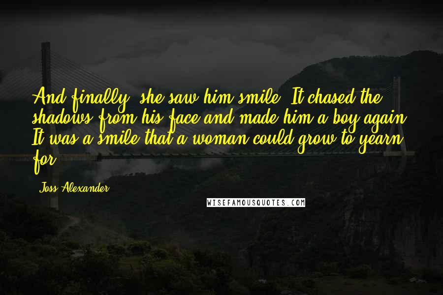 Joss Alexander Quotes: And finally, she saw him smile. It chased the shadows from his face and made him a boy again. It was a smile that a woman could grow to yearn for.