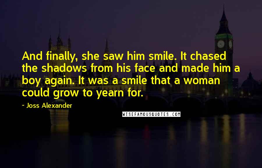 Joss Alexander Quotes: And finally, she saw him smile. It chased the shadows from his face and made him a boy again. It was a smile that a woman could grow to yearn for.