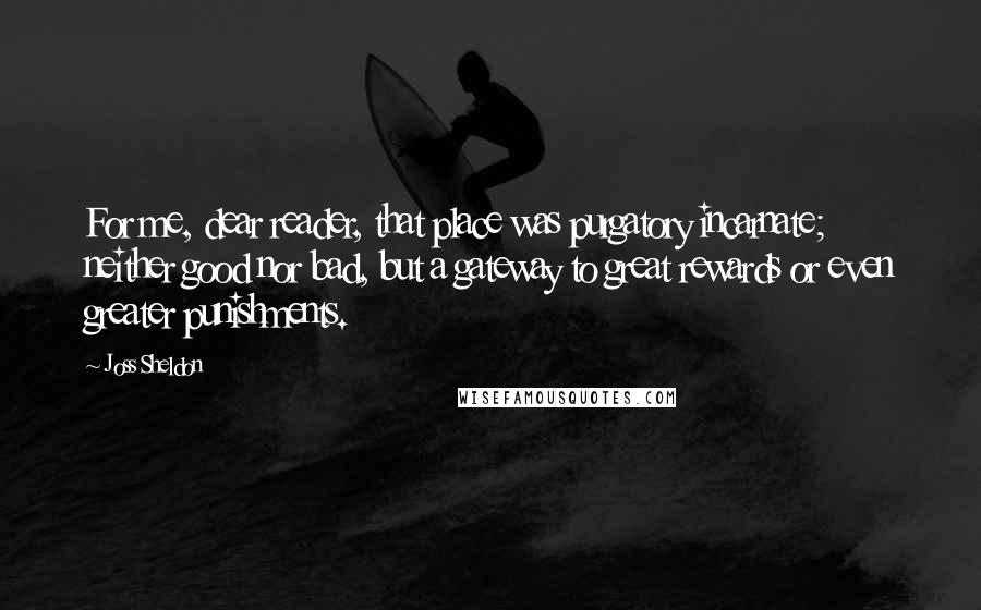Joss Sheldon Quotes: For me, dear reader, that place was purgatory incarnate; neither good nor bad, but a gateway to great rewards or even greater punishments.