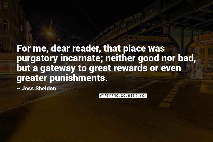 Joss Sheldon Quotes: For me, dear reader, that place was purgatory incarnate; neither good nor bad, but a gateway to great rewards or even greater punishments.