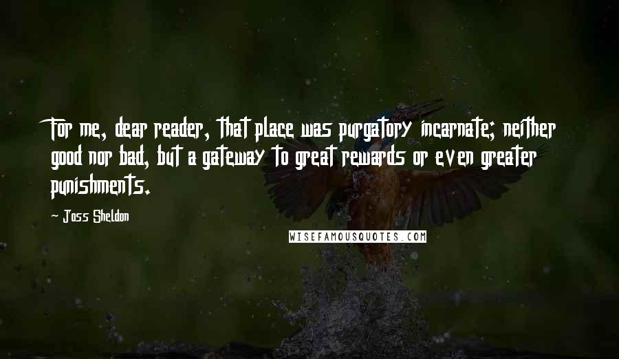 Joss Sheldon Quotes: For me, dear reader, that place was purgatory incarnate; neither good nor bad, but a gateway to great rewards or even greater punishments.