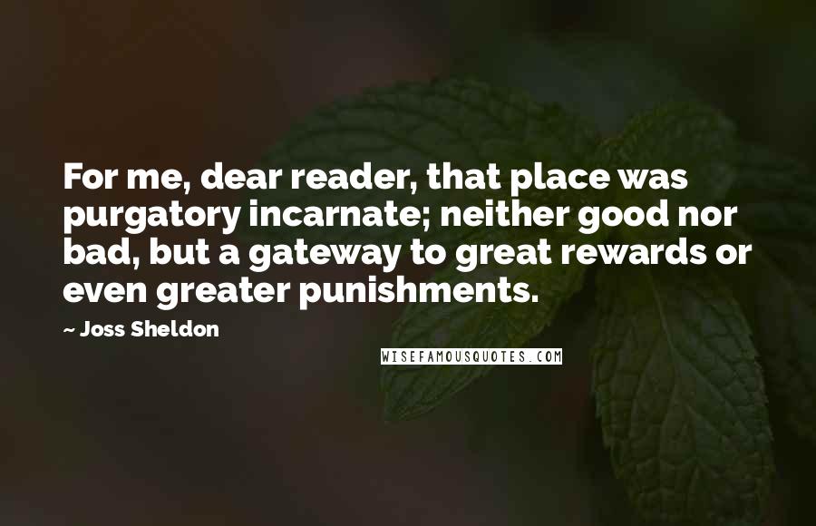 Joss Sheldon Quotes: For me, dear reader, that place was purgatory incarnate; neither good nor bad, but a gateway to great rewards or even greater punishments.