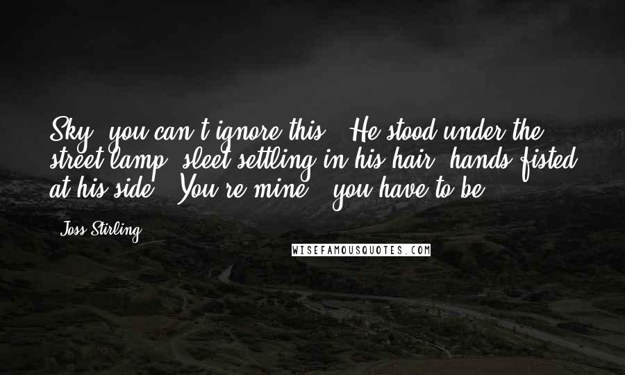 Joss Stirling Quotes: Sky, you can't ignore this!" He stood under the street lamp, sleet settling in his hair, hands fisted at his side. "You're mine - you have to be.