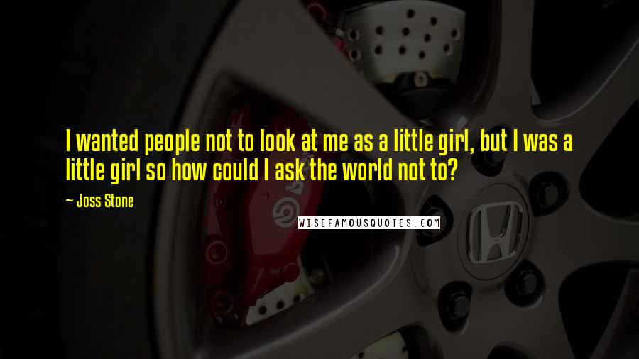 Joss Stone Quotes: I wanted people not to look at me as a little girl, but I was a little girl so how could I ask the world not to?