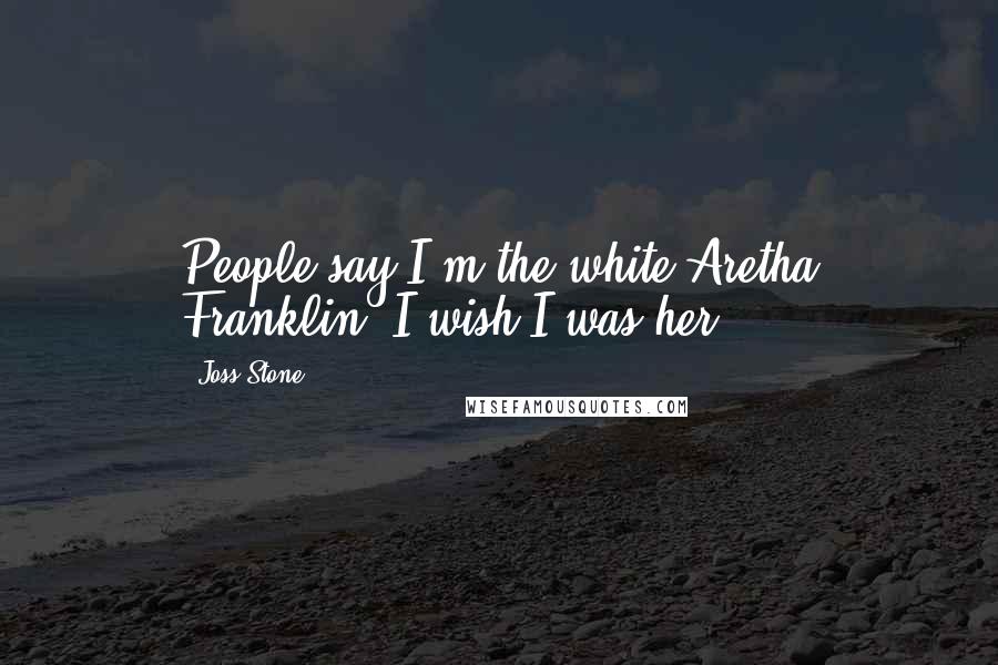 Joss Stone Quotes: People say I'm the white Aretha Franklin. I wish I was her.