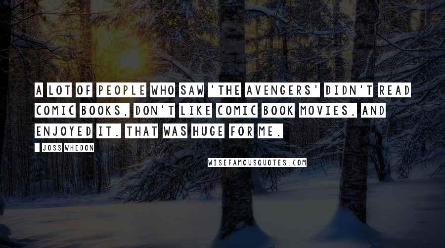 Joss Whedon Quotes: A lot of people who saw 'The Avengers' didn't read comic books, don't like comic book movies, and enjoyed it. That was huge for me.