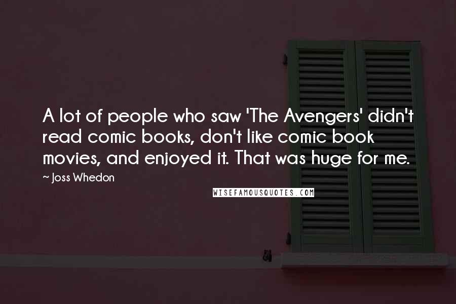 Joss Whedon Quotes: A lot of people who saw 'The Avengers' didn't read comic books, don't like comic book movies, and enjoyed it. That was huge for me.