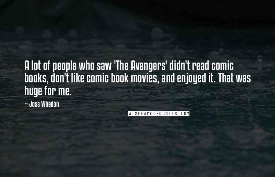 Joss Whedon Quotes: A lot of people who saw 'The Avengers' didn't read comic books, don't like comic book movies, and enjoyed it. That was huge for me.