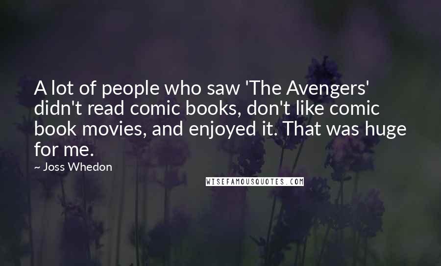 Joss Whedon Quotes: A lot of people who saw 'The Avengers' didn't read comic books, don't like comic book movies, and enjoyed it. That was huge for me.