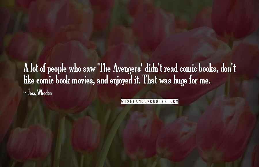 Joss Whedon Quotes: A lot of people who saw 'The Avengers' didn't read comic books, don't like comic book movies, and enjoyed it. That was huge for me.