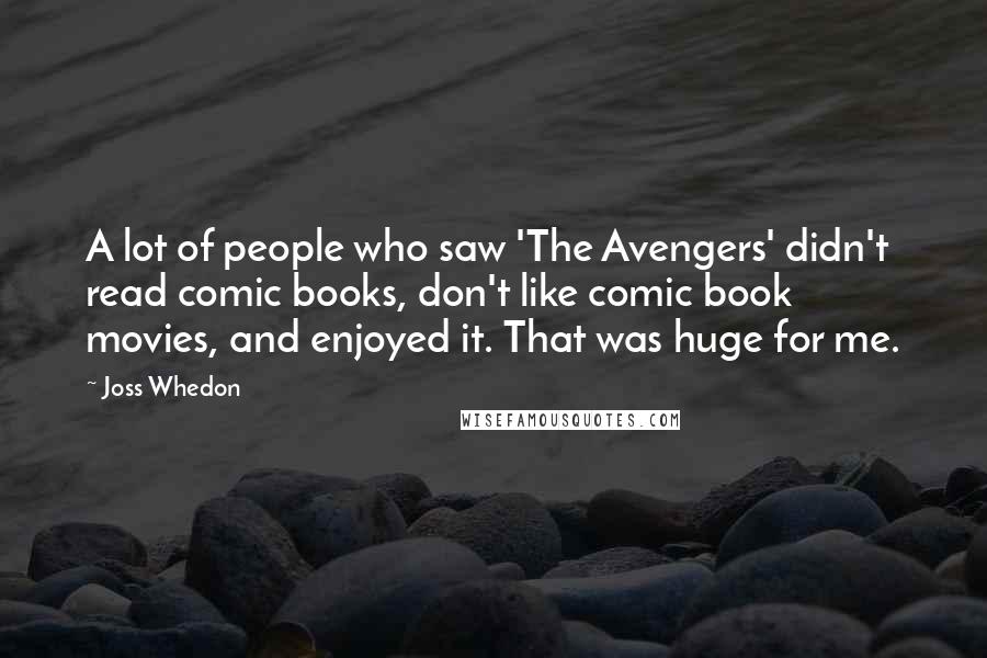 Joss Whedon Quotes: A lot of people who saw 'The Avengers' didn't read comic books, don't like comic book movies, and enjoyed it. That was huge for me.