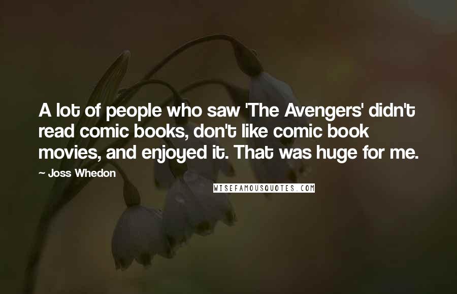 Joss Whedon Quotes: A lot of people who saw 'The Avengers' didn't read comic books, don't like comic book movies, and enjoyed it. That was huge for me.