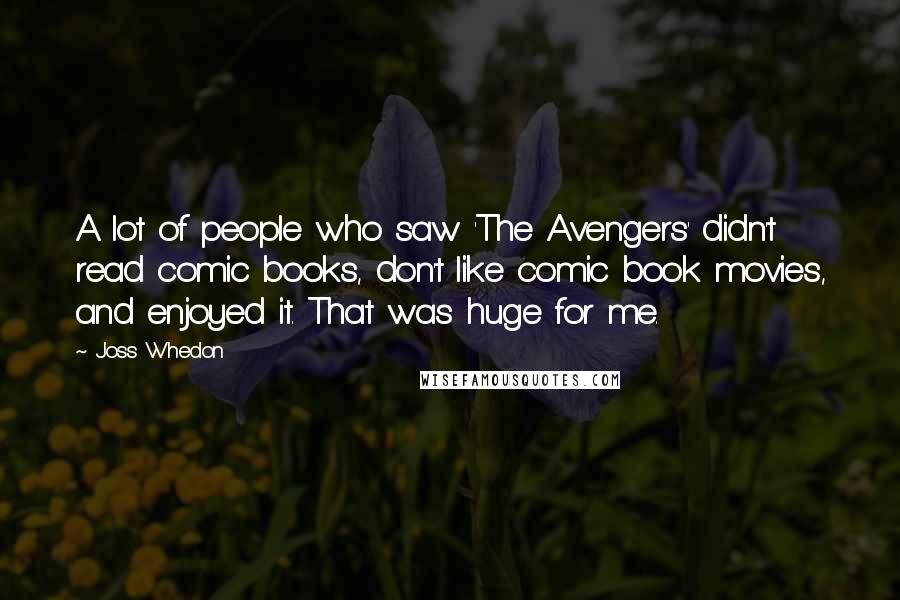 Joss Whedon Quotes: A lot of people who saw 'The Avengers' didn't read comic books, don't like comic book movies, and enjoyed it. That was huge for me.