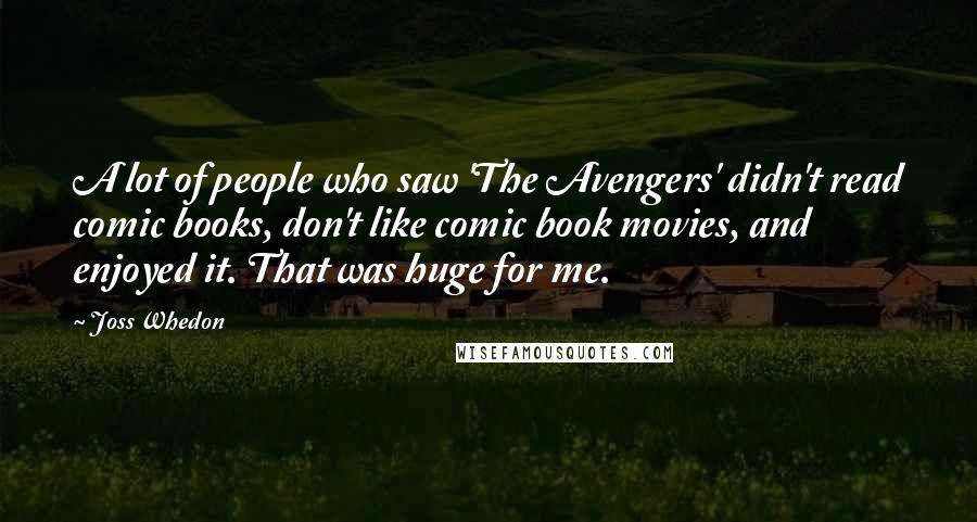 Joss Whedon Quotes: A lot of people who saw 'The Avengers' didn't read comic books, don't like comic book movies, and enjoyed it. That was huge for me.