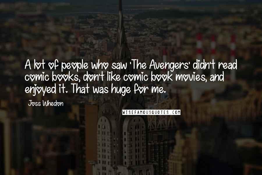 Joss Whedon Quotes: A lot of people who saw 'The Avengers' didn't read comic books, don't like comic book movies, and enjoyed it. That was huge for me.